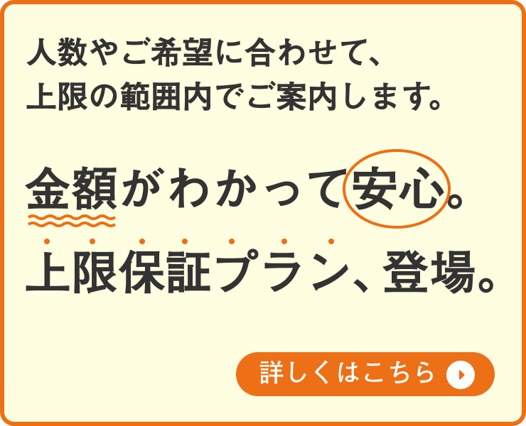 金額がわかって安心。上限保証プラン、登場。人数やご希望に合わせて、上限の範囲内でご案内します。詳しくはこちら